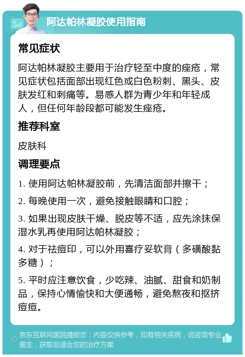 阿达帕林凝胶使用指南 常见症状 阿达帕林凝胶主要用于治疗轻至中度的痤疮，常见症状包括面部出现红色或白色粉刺、黑头、皮肤发红和刺痛等。易感人群为青少年和年轻成人，但任何年龄段都可能发生痤疮。 推荐科室 皮肤科 调理要点 1. 使用阿达帕林凝胶前，先清洁面部并擦干； 2. 每晚使用一次，避免接触眼睛和口腔； 3. 如果出现皮肤干燥、脱皮等不适，应先涂抹保湿水乳再使用阿达帕林凝胶； 4. 对于祛痘印，可以外用喜疗妥软膏（多磺酸黏多糖）； 5. 平时应注意饮食，少吃辣、油腻、甜食和奶制品，保持心情愉快和大便通畅，避免熬夜和抠挤痘痘。