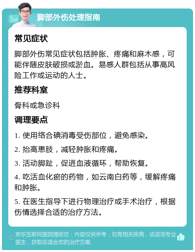 脚部外伤处理指南 常见症状 脚部外伤常见症状包括肿胀、疼痛和麻木感，可能伴随皮肤破损或淤血。易感人群包括从事高风险工作或运动的人士。 推荐科室 骨科或急诊科 调理要点 1. 使用络合碘消毒受伤部位，避免感染。 2. 抬高患肢，减轻肿胀和疼痛。 3. 活动脚趾，促进血液循环，帮助恢复。 4. 吃活血化瘀的药物，如云南白药等，缓解疼痛和肿胀。 5. 在医生指导下进行物理治疗或手术治疗，根据伤情选择合适的治疗方法。