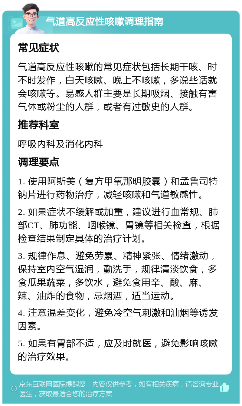 气道高反应性咳嗽调理指南 常见症状 气道高反应性咳嗽的常见症状包括长期干咳、时不时发作，白天咳嗽、晚上不咳嗽，多说些话就会咳嗽等。易感人群主要是长期吸烟、接触有害气体或粉尘的人群，或者有过敏史的人群。 推荐科室 呼吸内科及消化内科 调理要点 1. 使用阿斯美（复方甲氧那明胶囊）和孟鲁司特钠片进行药物治疗，减轻咳嗽和气道敏感性。 2. 如果症状不缓解或加重，建议进行血常规、肺部CT、肺功能、咽喉镜、胃镜等相关检查，根据检查结果制定具体的治疗计划。 3. 规律作息、避免劳累、精神紧张、情绪激动，保持室内空气湿润，勤洗手，规律清淡饮食，多食瓜果蔬菜，多饮水，避免食用辛、酸、麻、辣、油炸的食物，忌烟酒，适当运动。 4. 注意温差变化，避免冷空气刺激和油烟等诱发因素。 5. 如果有胃部不适，应及时就医，避免影响咳嗽的治疗效果。