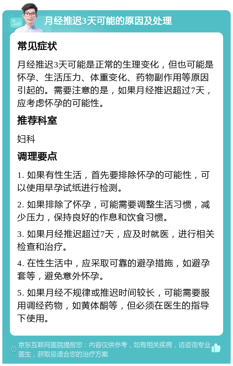 月经推迟3天可能的原因及处理 常见症状 月经推迟3天可能是正常的生理变化，但也可能是怀孕、生活压力、体重变化、药物副作用等原因引起的。需要注意的是，如果月经推迟超过7天，应考虑怀孕的可能性。 推荐科室 妇科 调理要点 1. 如果有性生活，首先要排除怀孕的可能性，可以使用早孕试纸进行检测。 2. 如果排除了怀孕，可能需要调整生活习惯，减少压力，保持良好的作息和饮食习惯。 3. 如果月经推迟超过7天，应及时就医，进行相关检查和治疗。 4. 在性生活中，应采取可靠的避孕措施，如避孕套等，避免意外怀孕。 5. 如果月经不规律或推迟时间较长，可能需要服用调经药物，如黄体酮等，但必须在医生的指导下使用。