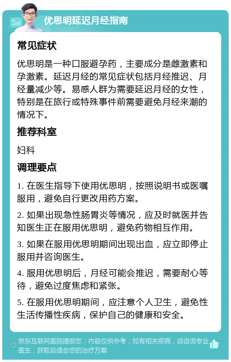 优思明延迟月经指南 常见症状 优思明是一种口服避孕药，主要成分是雌激素和孕激素。延迟月经的常见症状包括月经推迟、月经量减少等。易感人群为需要延迟月经的女性，特别是在旅行或特殊事件前需要避免月经来潮的情况下。 推荐科室 妇科 调理要点 1. 在医生指导下使用优思明，按照说明书或医嘱服用，避免自行更改用药方案。 2. 如果出现急性肠胃炎等情况，应及时就医并告知医生正在服用优思明，避免药物相互作用。 3. 如果在服用优思明期间出现出血，应立即停止服用并咨询医生。 4. 服用优思明后，月经可能会推迟，需要耐心等待，避免过度焦虑和紧张。 5. 在服用优思明期间，应注意个人卫生，避免性生活传播性疾病，保护自己的健康和安全。