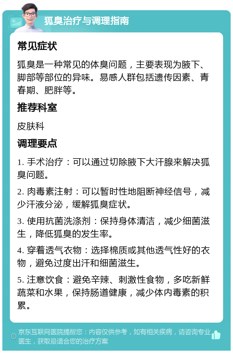 狐臭治疗与调理指南 常见症状 狐臭是一种常见的体臭问题，主要表现为腋下、脚部等部位的异味。易感人群包括遗传因素、青春期、肥胖等。 推荐科室 皮肤科 调理要点 1. 手术治疗：可以通过切除腋下大汗腺来解决狐臭问题。 2. 肉毒素注射：可以暂时性地阻断神经信号，减少汗液分泌，缓解狐臭症状。 3. 使用抗菌洗涤剂：保持身体清洁，减少细菌滋生，降低狐臭的发生率。 4. 穿着透气衣物：选择棉质或其他透气性好的衣物，避免过度出汗和细菌滋生。 5. 注意饮食：避免辛辣、刺激性食物，多吃新鲜蔬菜和水果，保持肠道健康，减少体内毒素的积累。