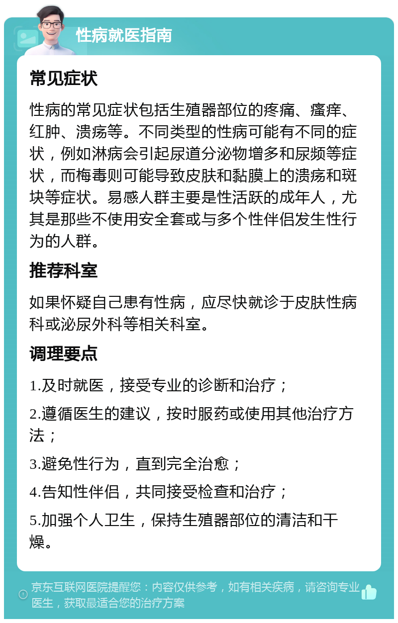 性病就医指南 常见症状 性病的常见症状包括生殖器部位的疼痛、瘙痒、红肿、溃疡等。不同类型的性病可能有不同的症状，例如淋病会引起尿道分泌物增多和尿频等症状，而梅毒则可能导致皮肤和黏膜上的溃疡和斑块等症状。易感人群主要是性活跃的成年人，尤其是那些不使用安全套或与多个性伴侣发生性行为的人群。 推荐科室 如果怀疑自己患有性病，应尽快就诊于皮肤性病科或泌尿外科等相关科室。 调理要点 1.及时就医，接受专业的诊断和治疗； 2.遵循医生的建议，按时服药或使用其他治疗方法； 3.避免性行为，直到完全治愈； 4.告知性伴侣，共同接受检查和治疗； 5.加强个人卫生，保持生殖器部位的清洁和干燥。