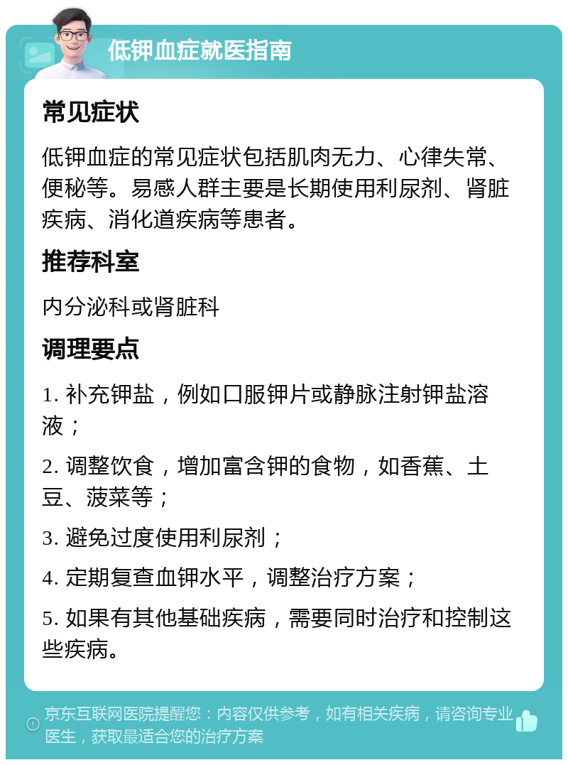 低钾血症就医指南 常见症状 低钾血症的常见症状包括肌肉无力、心律失常、便秘等。易感人群主要是长期使用利尿剂、肾脏疾病、消化道疾病等患者。 推荐科室 内分泌科或肾脏科 调理要点 1. 补充钾盐，例如口服钾片或静脉注射钾盐溶液； 2. 调整饮食，增加富含钾的食物，如香蕉、土豆、菠菜等； 3. 避免过度使用利尿剂； 4. 定期复查血钾水平，调整治疗方案； 5. 如果有其他基础疾病，需要同时治疗和控制这些疾病。