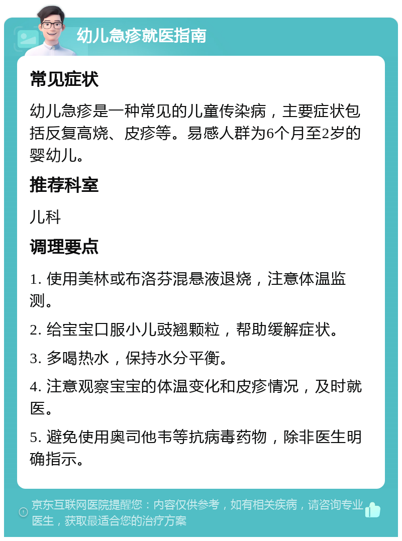 幼儿急疹就医指南 常见症状 幼儿急疹是一种常见的儿童传染病，主要症状包括反复高烧、皮疹等。易感人群为6个月至2岁的婴幼儿。 推荐科室 儿科 调理要点 1. 使用美林或布洛芬混悬液退烧，注意体温监测。 2. 给宝宝口服小儿豉翘颗粒，帮助缓解症状。 3. 多喝热水，保持水分平衡。 4. 注意观察宝宝的体温变化和皮疹情况，及时就医。 5. 避免使用奥司他韦等抗病毒药物，除非医生明确指示。