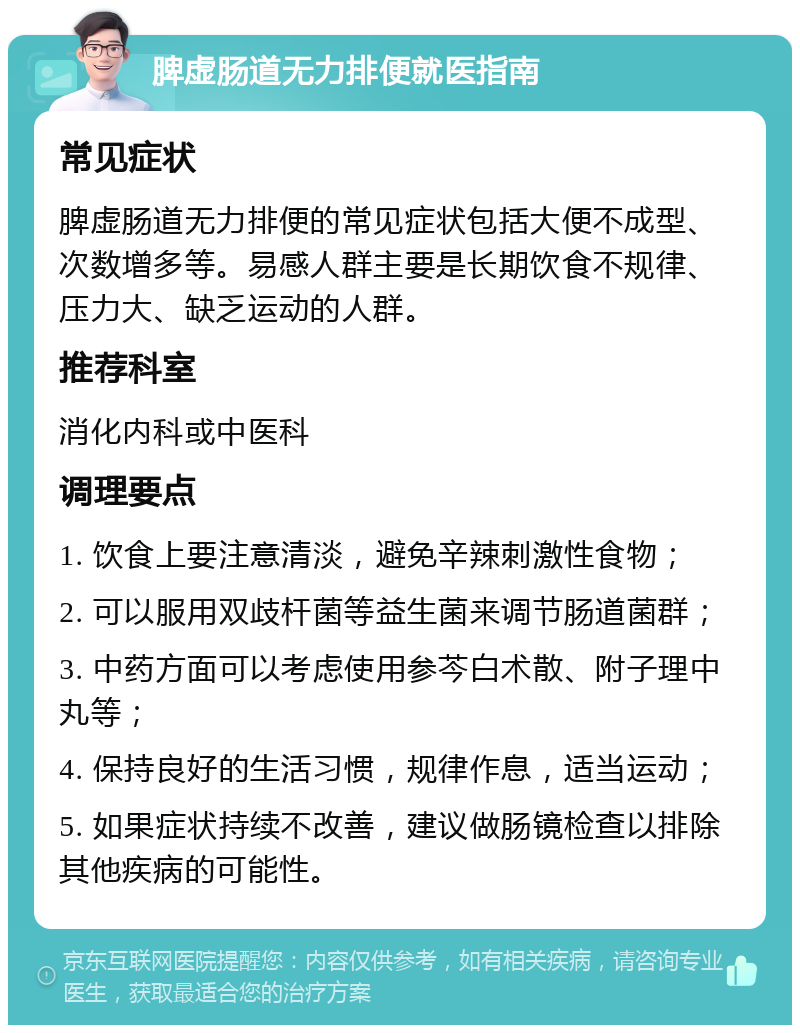 脾虚肠道无力排便就医指南 常见症状 脾虚肠道无力排便的常见症状包括大便不成型、次数增多等。易感人群主要是长期饮食不规律、压力大、缺乏运动的人群。 推荐科室 消化内科或中医科 调理要点 1. 饮食上要注意清淡，避免辛辣刺激性食物； 2. 可以服用双歧杆菌等益生菌来调节肠道菌群； 3. 中药方面可以考虑使用参芩白术散、附子理中丸等； 4. 保持良好的生活习惯，规律作息，适当运动； 5. 如果症状持续不改善，建议做肠镜检查以排除其他疾病的可能性。