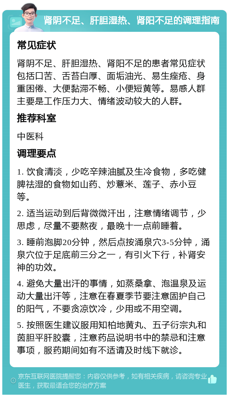 肾阴不足、肝胆湿热、肾阳不足的调理指南 常见症状 肾阴不足、肝胆湿热、肾阳不足的患者常见症状包括口苦、舌苔白厚、面垢油光、易生痤疮、身重困倦、大便黏滞不畅、小便短黄等。易感人群主要是工作压力大、情绪波动较大的人群。 推荐科室 中医科 调理要点 1. 饮食清淡，少吃辛辣油腻及生冷食物，多吃健脾祛湿的食物如山药、炒薏米、莲子、赤小豆等。 2. 适当运动到后背微微汗出，注意情绪调节，少思虑，尽量不要熬夜，最晚十一点前睡着。 3. 睡前泡脚20分钟，然后点按涌泉穴3-5分钟，涌泉穴位于足底前三分之一，有引火下行，补肾安神的功效。 4. 避免大量出汗的事情，如蒸桑拿、泡温泉及运动大量出汗等，注意在春夏季节要注意固护自己的阳气，不要贪凉饮冷，少用或不用空调。 5. 按照医生建议服用知柏地黄丸、五子衍宗丸和茵胆平肝胶囊，注意药品说明书中的禁忌和注意事项，服药期间如有不适请及时线下就诊。