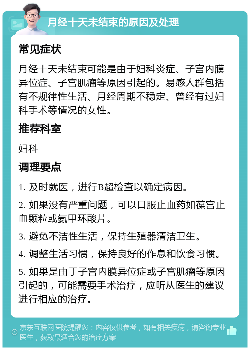 月经十天未结束的原因及处理 常见症状 月经十天未结束可能是由于妇科炎症、子宫内膜异位症、子宫肌瘤等原因引起的。易感人群包括有不规律性生活、月经周期不稳定、曾经有过妇科手术等情况的女性。 推荐科室 妇科 调理要点 1. 及时就医，进行B超检查以确定病因。 2. 如果没有严重问题，可以口服止血药如葆宫止血颗粒或氨甲环酸片。 3. 避免不洁性生活，保持生殖器清洁卫生。 4. 调整生活习惯，保持良好的作息和饮食习惯。 5. 如果是由于子宫内膜异位症或子宫肌瘤等原因引起的，可能需要手术治疗，应听从医生的建议进行相应的治疗。