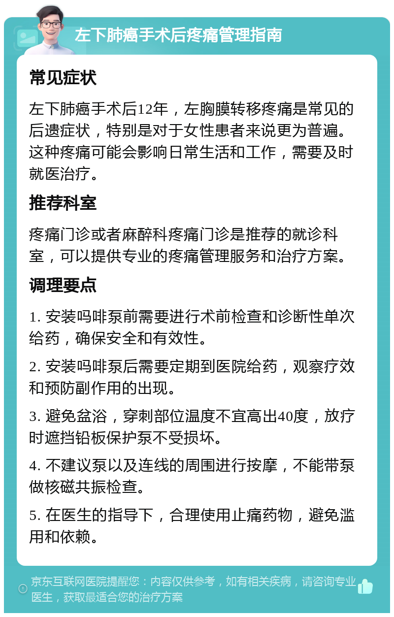 左下肺癌手术后疼痛管理指南 常见症状 左下肺癌手术后12年，左胸膜转移疼痛是常见的后遗症状，特别是对于女性患者来说更为普遍。这种疼痛可能会影响日常生活和工作，需要及时就医治疗。 推荐科室 疼痛门诊或者麻醉科疼痛门诊是推荐的就诊科室，可以提供专业的疼痛管理服务和治疗方案。 调理要点 1. 安装吗啡泵前需要进行术前检查和诊断性单次给药，确保安全和有效性。 2. 安装吗啡泵后需要定期到医院给药，观察疗效和预防副作用的出现。 3. 避免盆浴，穿刺部位温度不宜高出40度，放疗时遮挡铅板保护泵不受损坏。 4. 不建议泵以及连线的周围进行按摩，不能带泵做核磁共振检查。 5. 在医生的指导下，合理使用止痛药物，避免滥用和依赖。