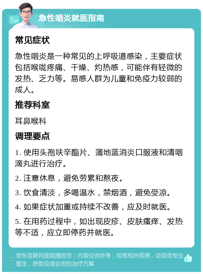 急性咽炎就医指南 常见症状 急性咽炎是一种常见的上呼吸道感染，主要症状包括喉咙疼痛、干燥、灼热感，可能伴有轻微的发热、乏力等。易感人群为儿童和免疫力较弱的成人。 推荐科室 耳鼻喉科 调理要点 1. 使用头孢呋辛酯片、蒲地蓝消炎口服液和清咽滴丸进行治疗。 2. 注意休息，避免劳累和熬夜。 3. 饮食清淡，多喝温水，禁烟酒，避免受凉。 4. 如果症状加重或持续不改善，应及时就医。 5. 在用药过程中，如出现皮疹、皮肤瘙痒、发热等不适，应立即停药并就医。