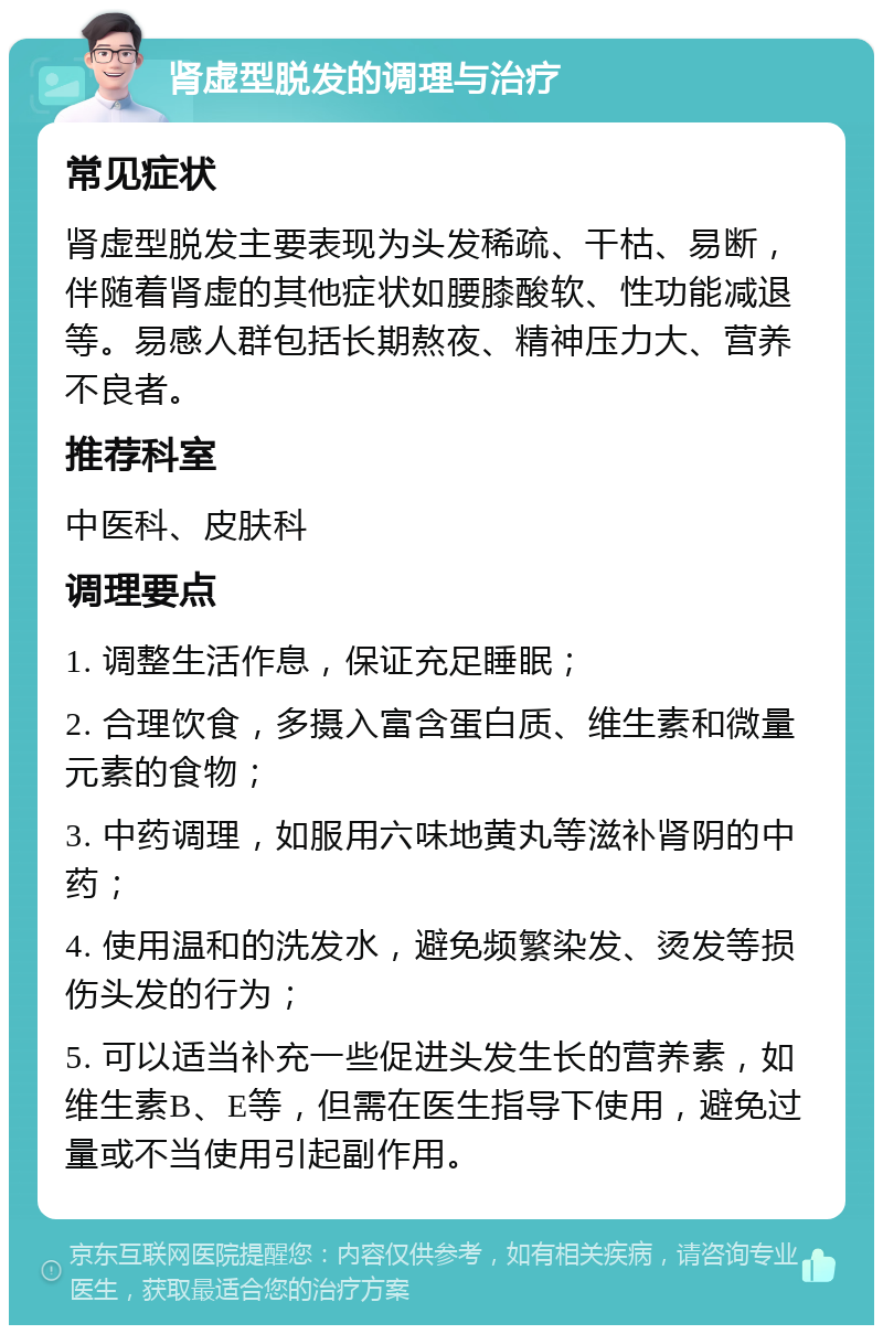 肾虚型脱发的调理与治疗 常见症状 肾虚型脱发主要表现为头发稀疏、干枯、易断，伴随着肾虚的其他症状如腰膝酸软、性功能减退等。易感人群包括长期熬夜、精神压力大、营养不良者。 推荐科室 中医科、皮肤科 调理要点 1. 调整生活作息，保证充足睡眠； 2. 合理饮食，多摄入富含蛋白质、维生素和微量元素的食物； 3. 中药调理，如服用六味地黄丸等滋补肾阴的中药； 4. 使用温和的洗发水，避免频繁染发、烫发等损伤头发的行为； 5. 可以适当补充一些促进头发生长的营养素，如维生素B、E等，但需在医生指导下使用，避免过量或不当使用引起副作用。