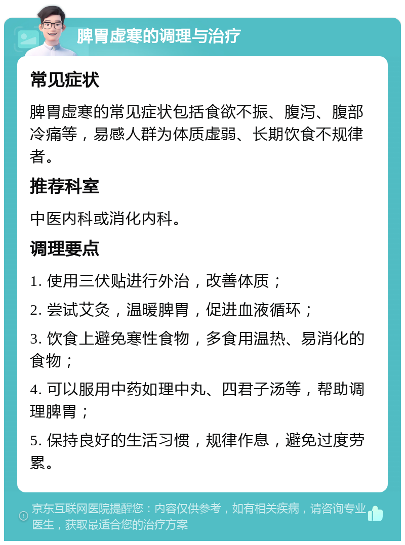 脾胃虚寒的调理与治疗 常见症状 脾胃虚寒的常见症状包括食欲不振、腹泻、腹部冷痛等，易感人群为体质虚弱、长期饮食不规律者。 推荐科室 中医内科或消化内科。 调理要点 1. 使用三伏贴进行外治，改善体质； 2. 尝试艾灸，温暖脾胃，促进血液循环； 3. 饮食上避免寒性食物，多食用温热、易消化的食物； 4. 可以服用中药如理中丸、四君子汤等，帮助调理脾胃； 5. 保持良好的生活习惯，规律作息，避免过度劳累。