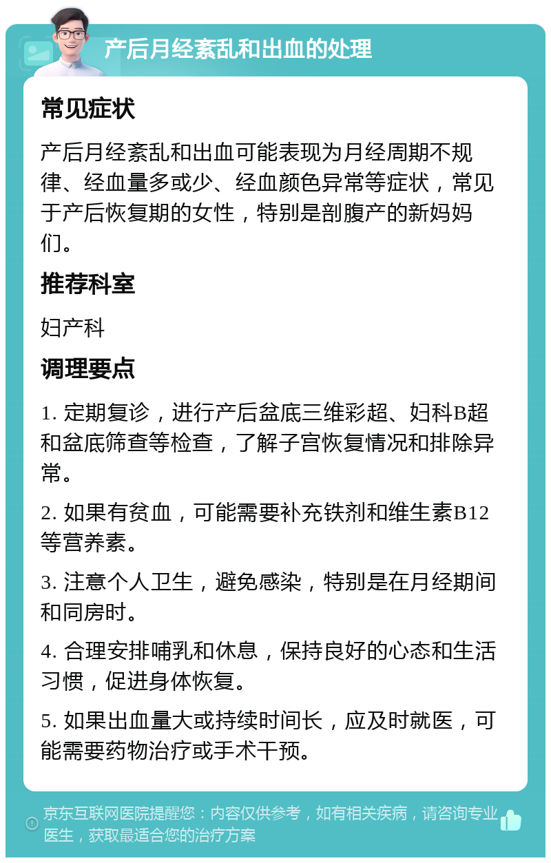 产后月经紊乱和出血的处理 常见症状 产后月经紊乱和出血可能表现为月经周期不规律、经血量多或少、经血颜色异常等症状，常见于产后恢复期的女性，特别是剖腹产的新妈妈们。 推荐科室 妇产科 调理要点 1. 定期复诊，进行产后盆底三维彩超、妇科B超和盆底筛查等检查，了解子宫恢复情况和排除异常。 2. 如果有贫血，可能需要补充铁剂和维生素B12等营养素。 3. 注意个人卫生，避免感染，特别是在月经期间和同房时。 4. 合理安排哺乳和休息，保持良好的心态和生活习惯，促进身体恢复。 5. 如果出血量大或持续时间长，应及时就医，可能需要药物治疗或手术干预。