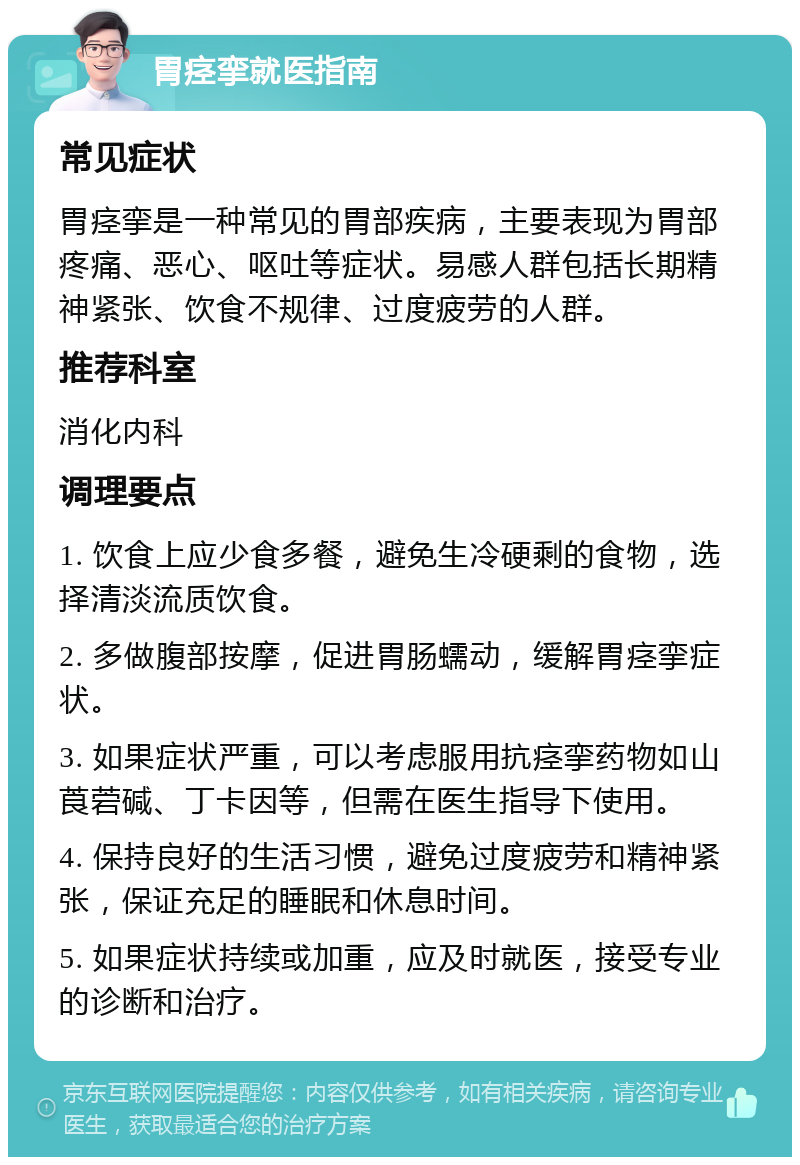 胃痉挛就医指南 常见症状 胃痉挛是一种常见的胃部疾病，主要表现为胃部疼痛、恶心、呕吐等症状。易感人群包括长期精神紧张、饮食不规律、过度疲劳的人群。 推荐科室 消化内科 调理要点 1. 饮食上应少食多餐，避免生冷硬剩的食物，选择清淡流质饮食。 2. 多做腹部按摩，促进胃肠蠕动，缓解胃痉挛症状。 3. 如果症状严重，可以考虑服用抗痉挛药物如山莨菪碱、丁卡因等，但需在医生指导下使用。 4. 保持良好的生活习惯，避免过度疲劳和精神紧张，保证充足的睡眠和休息时间。 5. 如果症状持续或加重，应及时就医，接受专业的诊断和治疗。