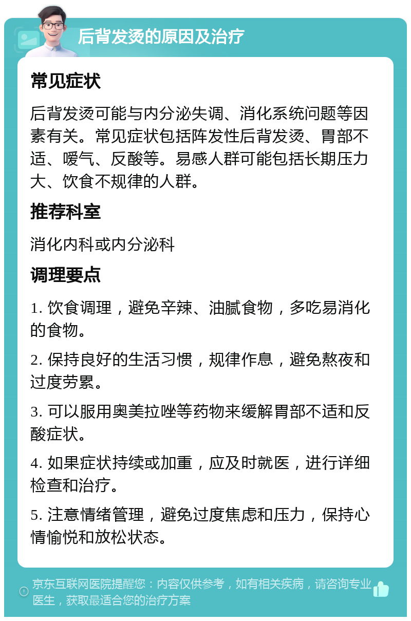 后背发烫的原因及治疗 常见症状 后背发烫可能与内分泌失调、消化系统问题等因素有关。常见症状包括阵发性后背发烫、胃部不适、嗳气、反酸等。易感人群可能包括长期压力大、饮食不规律的人群。 推荐科室 消化内科或内分泌科 调理要点 1. 饮食调理，避免辛辣、油腻食物，多吃易消化的食物。 2. 保持良好的生活习惯，规律作息，避免熬夜和过度劳累。 3. 可以服用奥美拉唑等药物来缓解胃部不适和反酸症状。 4. 如果症状持续或加重，应及时就医，进行详细检查和治疗。 5. 注意情绪管理，避免过度焦虑和压力，保持心情愉悦和放松状态。