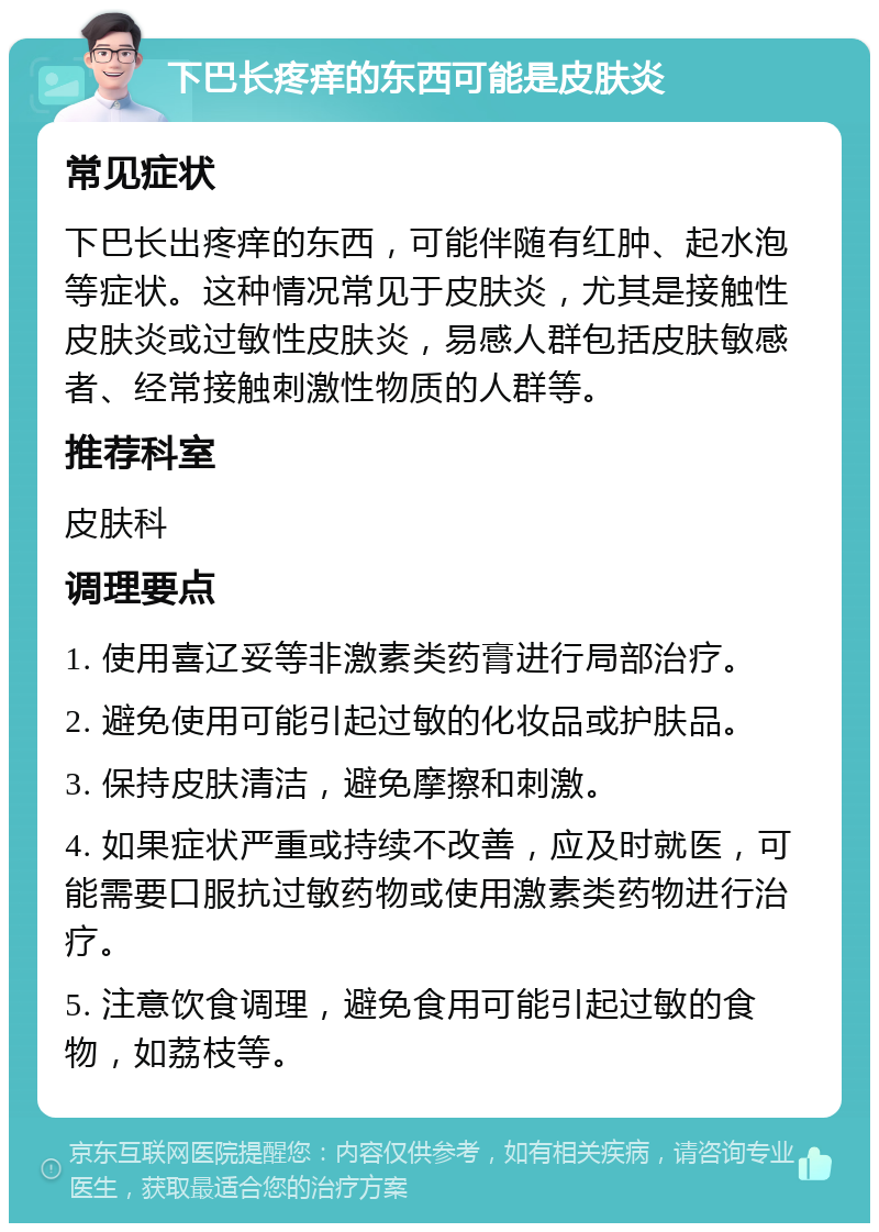 下巴长疼痒的东西可能是皮肤炎 常见症状 下巴长出疼痒的东西，可能伴随有红肿、起水泡等症状。这种情况常见于皮肤炎，尤其是接触性皮肤炎或过敏性皮肤炎，易感人群包括皮肤敏感者、经常接触刺激性物质的人群等。 推荐科室 皮肤科 调理要点 1. 使用喜辽妥等非激素类药膏进行局部治疗。 2. 避免使用可能引起过敏的化妆品或护肤品。 3. 保持皮肤清洁，避免摩擦和刺激。 4. 如果症状严重或持续不改善，应及时就医，可能需要口服抗过敏药物或使用激素类药物进行治疗。 5. 注意饮食调理，避免食用可能引起过敏的食物，如荔枝等。