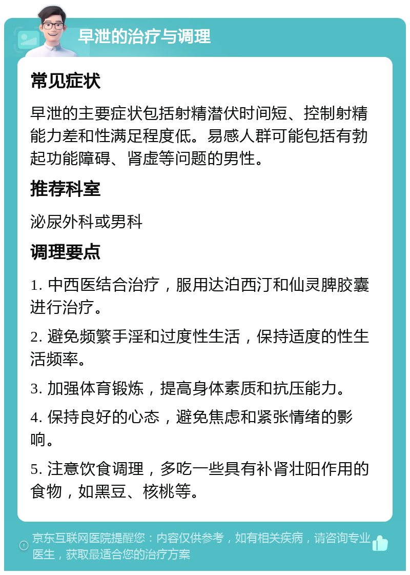 早泄的治疗与调理 常见症状 早泄的主要症状包括射精潜伏时间短、控制射精能力差和性满足程度低。易感人群可能包括有勃起功能障碍、肾虚等问题的男性。 推荐科室 泌尿外科或男科 调理要点 1. 中西医结合治疗，服用达泊西汀和仙灵脾胶囊进行治疗。 2. 避免频繁手淫和过度性生活，保持适度的性生活频率。 3. 加强体育锻炼，提高身体素质和抗压能力。 4. 保持良好的心态，避免焦虑和紧张情绪的影响。 5. 注意饮食调理，多吃一些具有补肾壮阳作用的食物，如黑豆、核桃等。