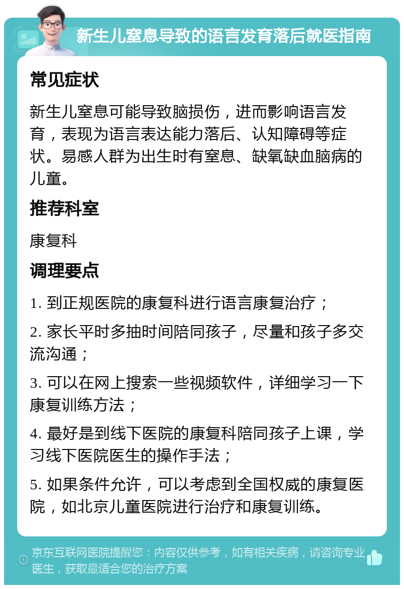 新生儿窒息导致的语言发育落后就医指南 常见症状 新生儿窒息可能导致脑损伤，进而影响语言发育，表现为语言表达能力落后、认知障碍等症状。易感人群为出生时有窒息、缺氧缺血脑病的儿童。 推荐科室 康复科 调理要点 1. 到正规医院的康复科进行语言康复治疗； 2. 家长平时多抽时间陪同孩子，尽量和孩子多交流沟通； 3. 可以在网上搜索一些视频软件，详细学习一下康复训练方法； 4. 最好是到线下医院的康复科陪同孩子上课，学习线下医院医生的操作手法； 5. 如果条件允许，可以考虑到全国权威的康复医院，如北京儿童医院进行治疗和康复训练。