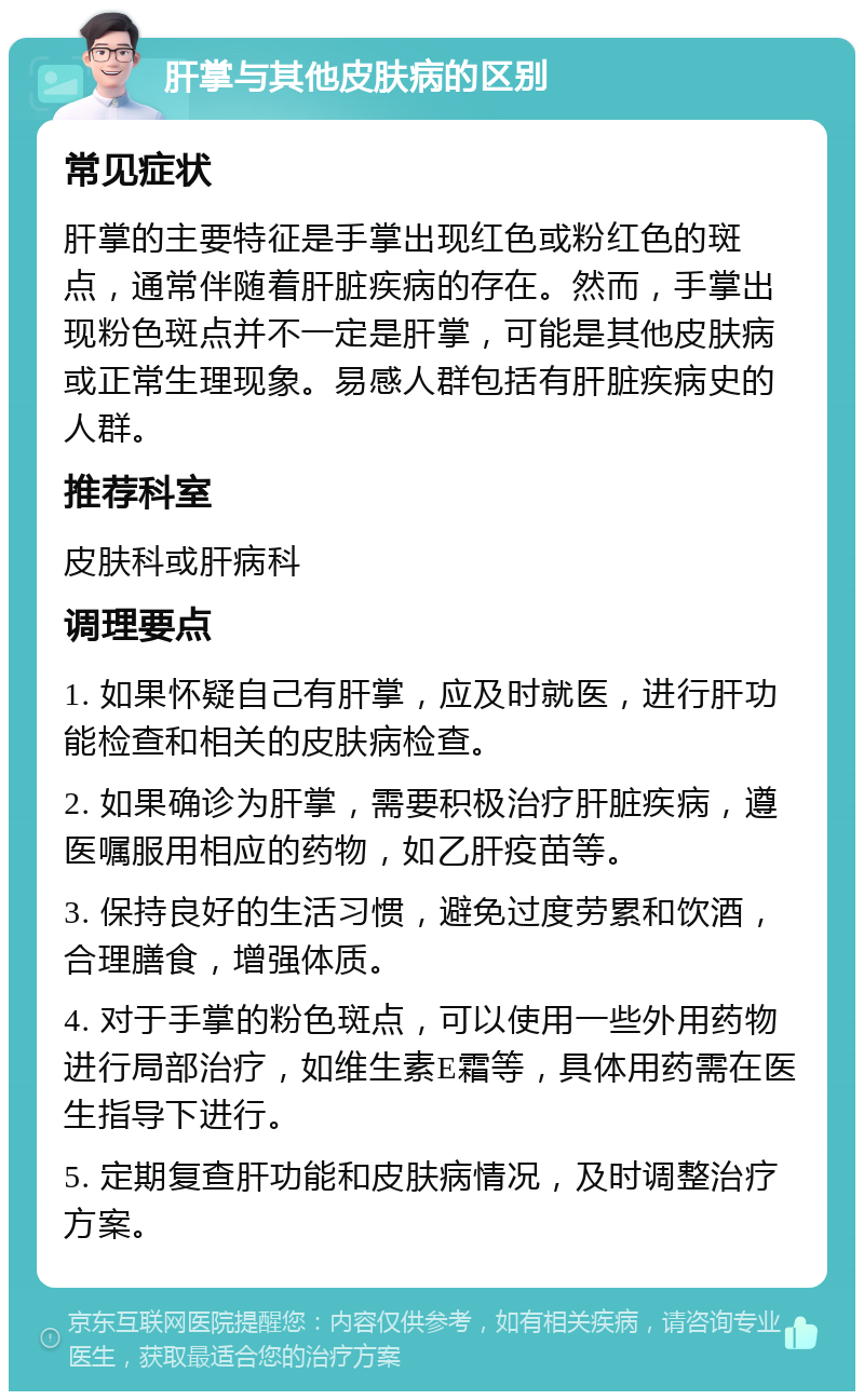 肝掌与其他皮肤病的区别 常见症状 肝掌的主要特征是手掌出现红色或粉红色的斑点，通常伴随着肝脏疾病的存在。然而，手掌出现粉色斑点并不一定是肝掌，可能是其他皮肤病或正常生理现象。易感人群包括有肝脏疾病史的人群。 推荐科室 皮肤科或肝病科 调理要点 1. 如果怀疑自己有肝掌，应及时就医，进行肝功能检查和相关的皮肤病检查。 2. 如果确诊为肝掌，需要积极治疗肝脏疾病，遵医嘱服用相应的药物，如乙肝疫苗等。 3. 保持良好的生活习惯，避免过度劳累和饮酒，合理膳食，增强体质。 4. 对于手掌的粉色斑点，可以使用一些外用药物进行局部治疗，如维生素E霜等，具体用药需在医生指导下进行。 5. 定期复查肝功能和皮肤病情况，及时调整治疗方案。