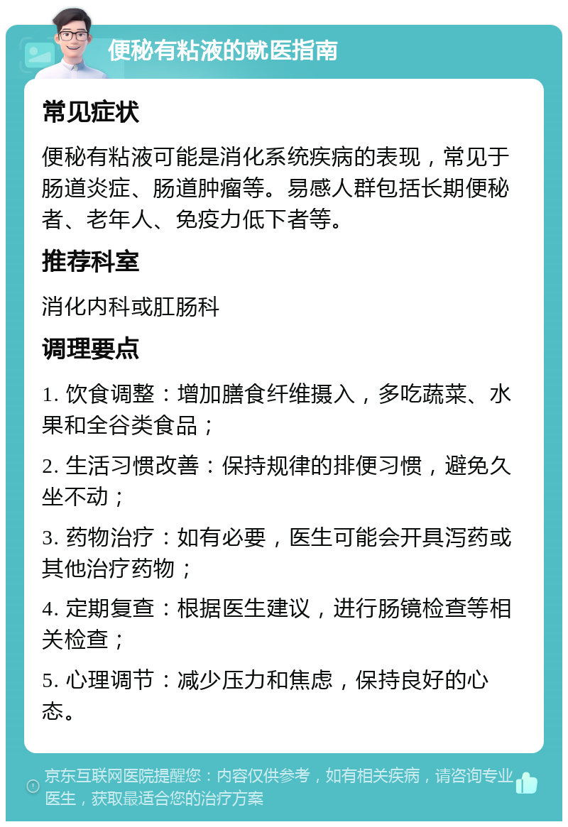 便秘有粘液的就医指南 常见症状 便秘有粘液可能是消化系统疾病的表现，常见于肠道炎症、肠道肿瘤等。易感人群包括长期便秘者、老年人、免疫力低下者等。 推荐科室 消化内科或肛肠科 调理要点 1. 饮食调整：增加膳食纤维摄入，多吃蔬菜、水果和全谷类食品； 2. 生活习惯改善：保持规律的排便习惯，避免久坐不动； 3. 药物治疗：如有必要，医生可能会开具泻药或其他治疗药物； 4. 定期复查：根据医生建议，进行肠镜检查等相关检查； 5. 心理调节：减少压力和焦虑，保持良好的心态。