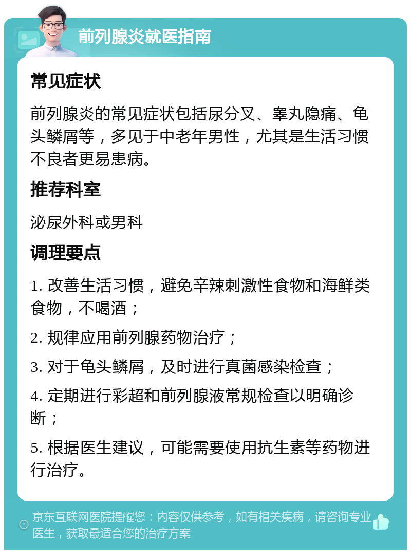 前列腺炎就医指南 常见症状 前列腺炎的常见症状包括尿分叉、睾丸隐痛、龟头鳞屑等，多见于中老年男性，尤其是生活习惯不良者更易患病。 推荐科室 泌尿外科或男科 调理要点 1. 改善生活习惯，避免辛辣刺激性食物和海鲜类食物，不喝酒； 2. 规律应用前列腺药物治疗； 3. 对于龟头鳞屑，及时进行真菌感染检查； 4. 定期进行彩超和前列腺液常规检查以明确诊断； 5. 根据医生建议，可能需要使用抗生素等药物进行治疗。