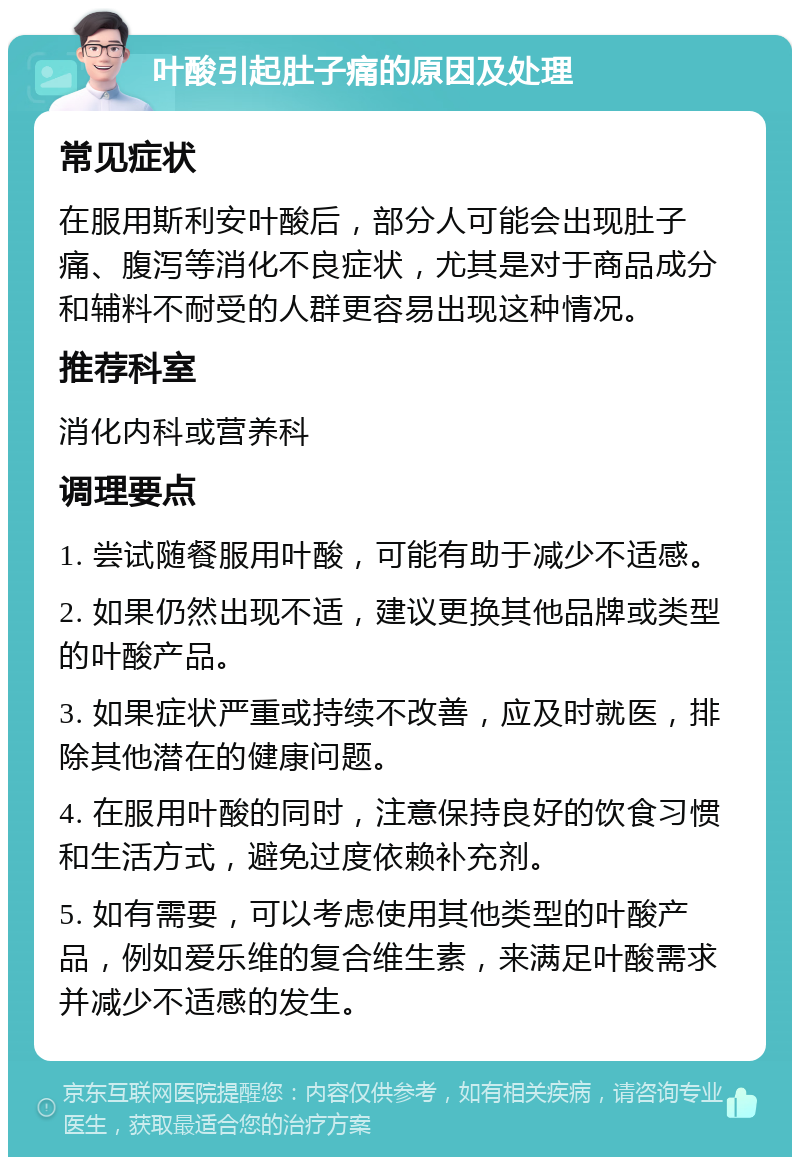 叶酸引起肚子痛的原因及处理 常见症状 在服用斯利安叶酸后，部分人可能会出现肚子痛、腹泻等消化不良症状，尤其是对于商品成分和辅料不耐受的人群更容易出现这种情况。 推荐科室 消化内科或营养科 调理要点 1. 尝试随餐服用叶酸，可能有助于减少不适感。 2. 如果仍然出现不适，建议更换其他品牌或类型的叶酸产品。 3. 如果症状严重或持续不改善，应及时就医，排除其他潜在的健康问题。 4. 在服用叶酸的同时，注意保持良好的饮食习惯和生活方式，避免过度依赖补充剂。 5. 如有需要，可以考虑使用其他类型的叶酸产品，例如爱乐维的复合维生素，来满足叶酸需求并减少不适感的发生。