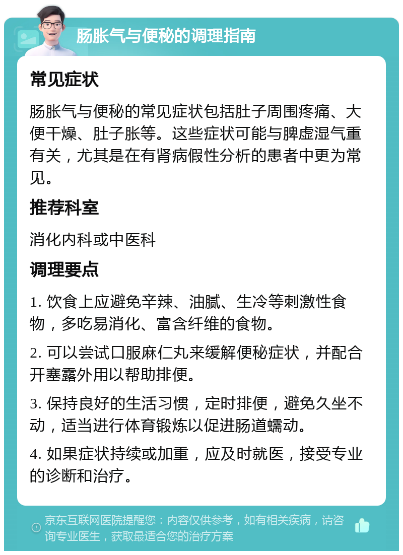 肠胀气与便秘的调理指南 常见症状 肠胀气与便秘的常见症状包括肚子周围疼痛、大便干燥、肚子胀等。这些症状可能与脾虚湿气重有关，尤其是在有肾病假性分析的患者中更为常见。 推荐科室 消化内科或中医科 调理要点 1. 饮食上应避免辛辣、油腻、生冷等刺激性食物，多吃易消化、富含纤维的食物。 2. 可以尝试口服麻仁丸来缓解便秘症状，并配合开塞露外用以帮助排便。 3. 保持良好的生活习惯，定时排便，避免久坐不动，适当进行体育锻炼以促进肠道蠕动。 4. 如果症状持续或加重，应及时就医，接受专业的诊断和治疗。