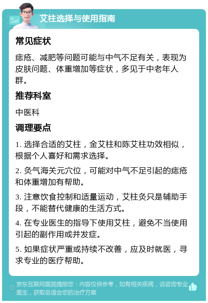 艾柱选择与使用指南 常见症状 痣疮、减肥等问题可能与中气不足有关，表现为皮肤问题、体重增加等症状，多见于中老年人群。 推荐科室 中医科 调理要点 1. 选择合适的艾柱，金艾柱和陈艾柱功效相似，根据个人喜好和需求选择。 2. 灸气海关元穴位，可能对中气不足引起的痣疮和体重增加有帮助。 3. 注意饮食控制和适量运动，艾柱灸只是辅助手段，不能替代健康的生活方式。 4. 在专业医生的指导下使用艾柱，避免不当使用引起的副作用或并发症。 5. 如果症状严重或持续不改善，应及时就医，寻求专业的医疗帮助。