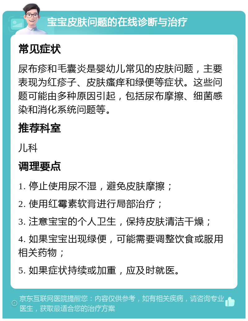 宝宝皮肤问题的在线诊断与治疗 常见症状 尿布疹和毛囊炎是婴幼儿常见的皮肤问题，主要表现为红疹子、皮肤瘙痒和绿便等症状。这些问题可能由多种原因引起，包括尿布摩擦、细菌感染和消化系统问题等。 推荐科室 儿科 调理要点 1. 停止使用尿不湿，避免皮肤摩擦； 2. 使用红霉素软膏进行局部治疗； 3. 注意宝宝的个人卫生，保持皮肤清洁干燥； 4. 如果宝宝出现绿便，可能需要调整饮食或服用相关药物； 5. 如果症状持续或加重，应及时就医。