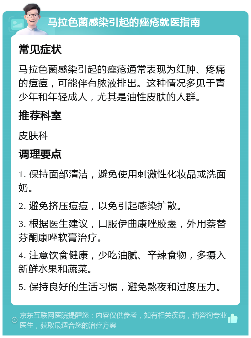 马拉色菌感染引起的痤疮就医指南 常见症状 马拉色菌感染引起的痤疮通常表现为红肿、疼痛的痘痘，可能伴有脓液排出。这种情况多见于青少年和年轻成人，尤其是油性皮肤的人群。 推荐科室 皮肤科 调理要点 1. 保持面部清洁，避免使用刺激性化妆品或洗面奶。 2. 避免挤压痘痘，以免引起感染扩散。 3. 根据医生建议，口服伊曲康唑胶囊，外用萘替芬酮康唑软膏治疗。 4. 注意饮食健康，少吃油腻、辛辣食物，多摄入新鲜水果和蔬菜。 5. 保持良好的生活习惯，避免熬夜和过度压力。