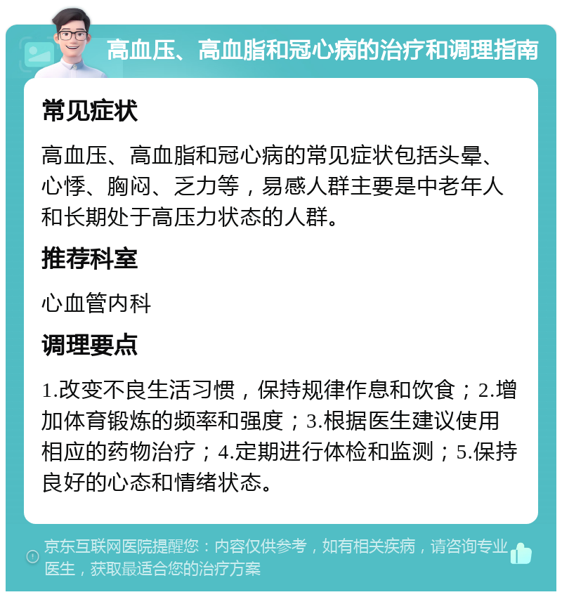 高血压、高血脂和冠心病的治疗和调理指南 常见症状 高血压、高血脂和冠心病的常见症状包括头晕、心悸、胸闷、乏力等，易感人群主要是中老年人和长期处于高压力状态的人群。 推荐科室 心血管内科 调理要点 1.改变不良生活习惯，保持规律作息和饮食；2.增加体育锻炼的频率和强度；3.根据医生建议使用相应的药物治疗；4.定期进行体检和监测；5.保持良好的心态和情绪状态。