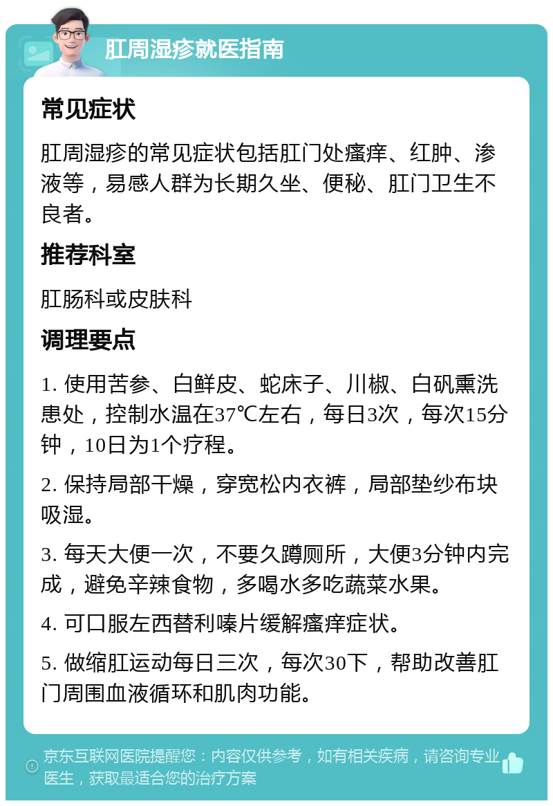 肛周湿疹就医指南 常见症状 肛周湿疹的常见症状包括肛门处瘙痒、红肿、渗液等，易感人群为长期久坐、便秘、肛门卫生不良者。 推荐科室 肛肠科或皮肤科 调理要点 1. 使用苦参、白鲜皮、蛇床子、川椒、白矾熏洗患处，控制水温在37℃左右，每日3次，每次15分钟，10日为1个疗程。 2. 保持局部干燥，穿宽松内衣裤，局部垫纱布块吸湿。 3. 每天大便一次，不要久蹲厕所，大便3分钟内完成，避免辛辣食物，多喝水多吃蔬菜水果。 4. 可口服左西替利嗪片缓解瘙痒症状。 5. 做缩肛运动每日三次，每次30下，帮助改善肛门周围血液循环和肌肉功能。