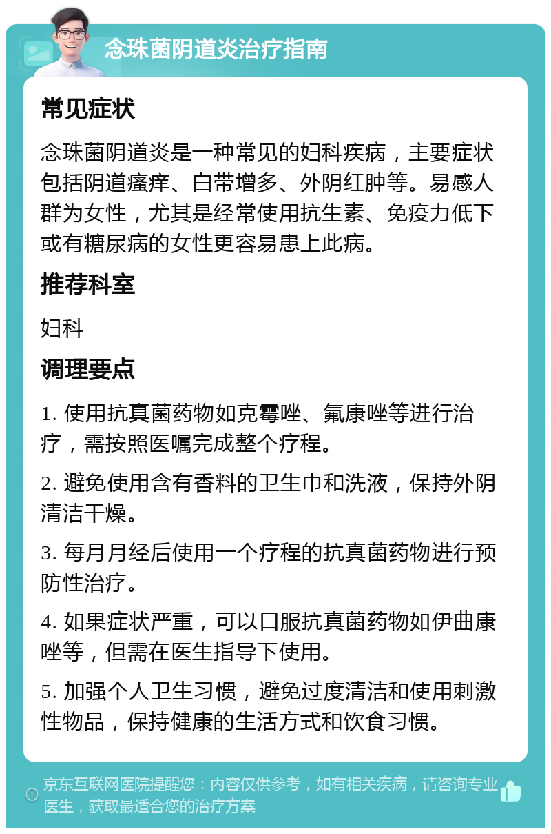 念珠菌阴道炎治疗指南 常见症状 念珠菌阴道炎是一种常见的妇科疾病，主要症状包括阴道瘙痒、白带增多、外阴红肿等。易感人群为女性，尤其是经常使用抗生素、免疫力低下或有糖尿病的女性更容易患上此病。 推荐科室 妇科 调理要点 1. 使用抗真菌药物如克霉唑、氟康唑等进行治疗，需按照医嘱完成整个疗程。 2. 避免使用含有香料的卫生巾和洗液，保持外阴清洁干燥。 3. 每月月经后使用一个疗程的抗真菌药物进行预防性治疗。 4. 如果症状严重，可以口服抗真菌药物如伊曲康唑等，但需在医生指导下使用。 5. 加强个人卫生习惯，避免过度清洁和使用刺激性物品，保持健康的生活方式和饮食习惯。