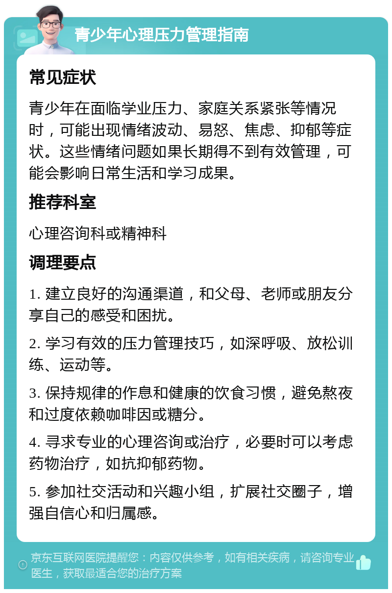 青少年心理压力管理指南 常见症状 青少年在面临学业压力、家庭关系紧张等情况时，可能出现情绪波动、易怒、焦虑、抑郁等症状。这些情绪问题如果长期得不到有效管理，可能会影响日常生活和学习成果。 推荐科室 心理咨询科或精神科 调理要点 1. 建立良好的沟通渠道，和父母、老师或朋友分享自己的感受和困扰。 2. 学习有效的压力管理技巧，如深呼吸、放松训练、运动等。 3. 保持规律的作息和健康的饮食习惯，避免熬夜和过度依赖咖啡因或糖分。 4. 寻求专业的心理咨询或治疗，必要时可以考虑药物治疗，如抗抑郁药物。 5. 参加社交活动和兴趣小组，扩展社交圈子，增强自信心和归属感。