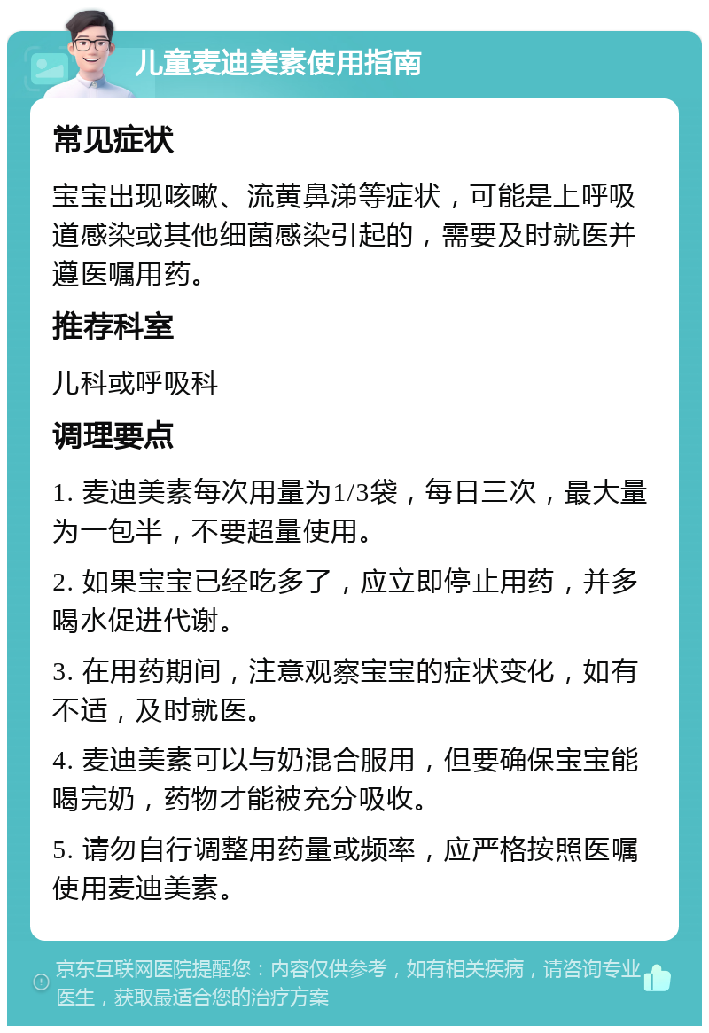 儿童麦迪美素使用指南 常见症状 宝宝出现咳嗽、流黄鼻涕等症状，可能是上呼吸道感染或其他细菌感染引起的，需要及时就医并遵医嘱用药。 推荐科室 儿科或呼吸科 调理要点 1. 麦迪美素每次用量为1/3袋，每日三次，最大量为一包半，不要超量使用。 2. 如果宝宝已经吃多了，应立即停止用药，并多喝水促进代谢。 3. 在用药期间，注意观察宝宝的症状变化，如有不适，及时就医。 4. 麦迪美素可以与奶混合服用，但要确保宝宝能喝完奶，药物才能被充分吸收。 5. 请勿自行调整用药量或频率，应严格按照医嘱使用麦迪美素。