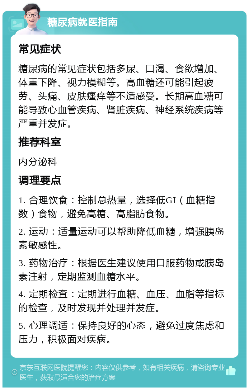 糖尿病就医指南 常见症状 糖尿病的常见症状包括多尿、口渴、食欲增加、体重下降、视力模糊等。高血糖还可能引起疲劳、头痛、皮肤瘙痒等不适感受。长期高血糖可能导致心血管疾病、肾脏疾病、神经系统疾病等严重并发症。 推荐科室 内分泌科 调理要点 1. 合理饮食：控制总热量，选择低GI（血糖指数）食物，避免高糖、高脂肪食物。 2. 运动：适量运动可以帮助降低血糖，增强胰岛素敏感性。 3. 药物治疗：根据医生建议使用口服药物或胰岛素注射，定期监测血糖水平。 4. 定期检查：定期进行血糖、血压、血脂等指标的检查，及时发现并处理并发症。 5. 心理调适：保持良好的心态，避免过度焦虑和压力，积极面对疾病。