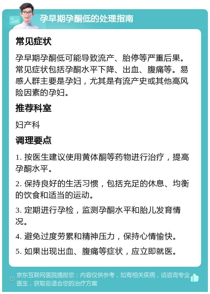 孕早期孕酮低的处理指南 常见症状 孕早期孕酮低可能导致流产、胎停等严重后果。常见症状包括孕酮水平下降、出血、腹痛等。易感人群主要是孕妇，尤其是有流产史或其他高风险因素的孕妇。 推荐科室 妇产科 调理要点 1. 按医生建议使用黄体酮等药物进行治疗，提高孕酮水平。 2. 保持良好的生活习惯，包括充足的休息、均衡的饮食和适当的运动。 3. 定期进行孕检，监测孕酮水平和胎儿发育情况。 4. 避免过度劳累和精神压力，保持心情愉快。 5. 如果出现出血、腹痛等症状，应立即就医。