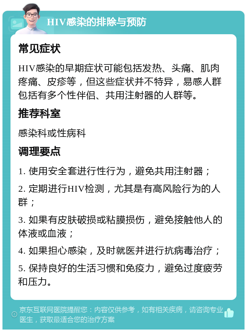 HIV感染的排除与预防 常见症状 HIV感染的早期症状可能包括发热、头痛、肌肉疼痛、皮疹等，但这些症状并不特异，易感人群包括有多个性伴侣、共用注射器的人群等。 推荐科室 感染科或性病科 调理要点 1. 使用安全套进行性行为，避免共用注射器； 2. 定期进行HIV检测，尤其是有高风险行为的人群； 3. 如果有皮肤破损或粘膜损伤，避免接触他人的体液或血液； 4. 如果担心感染，及时就医并进行抗病毒治疗； 5. 保持良好的生活习惯和免疫力，避免过度疲劳和压力。