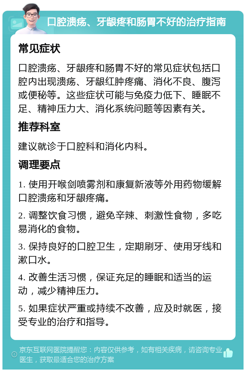 口腔溃疡、牙龈疼和肠胃不好的治疗指南 常见症状 口腔溃疡、牙龈疼和肠胃不好的常见症状包括口腔内出现溃疡、牙龈红肿疼痛、消化不良、腹泻或便秘等。这些症状可能与免疫力低下、睡眠不足、精神压力大、消化系统问题等因素有关。 推荐科室 建议就诊于口腔科和消化内科。 调理要点 1. 使用开喉剑喷雾剂和康复新液等外用药物缓解口腔溃疡和牙龈疼痛。 2. 调整饮食习惯，避免辛辣、刺激性食物，多吃易消化的食物。 3. 保持良好的口腔卫生，定期刷牙、使用牙线和漱口水。 4. 改善生活习惯，保证充足的睡眠和适当的运动，减少精神压力。 5. 如果症状严重或持续不改善，应及时就医，接受专业的治疗和指导。