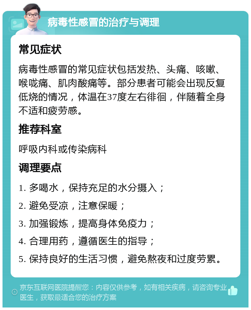 病毒性感冒的治疗与调理 常见症状 病毒性感冒的常见症状包括发热、头痛、咳嗽、喉咙痛、肌肉酸痛等。部分患者可能会出现反复低烧的情况，体温在37度左右徘徊，伴随着全身不适和疲劳感。 推荐科室 呼吸内科或传染病科 调理要点 1. 多喝水，保持充足的水分摄入； 2. 避免受凉，注意保暖； 3. 加强锻炼，提高身体免疫力； 4. 合理用药，遵循医生的指导； 5. 保持良好的生活习惯，避免熬夜和过度劳累。