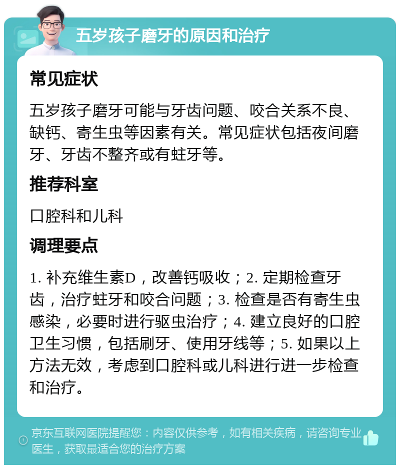 五岁孩子磨牙的原因和治疗 常见症状 五岁孩子磨牙可能与牙齿问题、咬合关系不良、缺钙、寄生虫等因素有关。常见症状包括夜间磨牙、牙齿不整齐或有蛀牙等。 推荐科室 口腔科和儿科 调理要点 1. 补充维生素D，改善钙吸收；2. 定期检查牙齿，治疗蛀牙和咬合问题；3. 检查是否有寄生虫感染，必要时进行驱虫治疗；4. 建立良好的口腔卫生习惯，包括刷牙、使用牙线等；5. 如果以上方法无效，考虑到口腔科或儿科进行进一步检查和治疗。