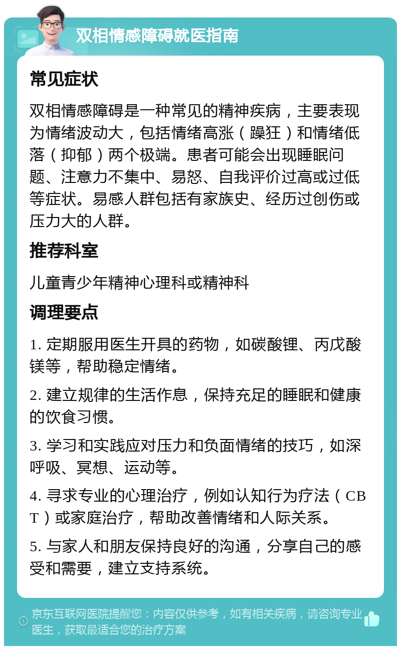 双相情感障碍就医指南 常见症状 双相情感障碍是一种常见的精神疾病，主要表现为情绪波动大，包括情绪高涨（躁狂）和情绪低落（抑郁）两个极端。患者可能会出现睡眠问题、注意力不集中、易怒、自我评价过高或过低等症状。易感人群包括有家族史、经历过创伤或压力大的人群。 推荐科室 儿童青少年精神心理科或精神科 调理要点 1. 定期服用医生开具的药物，如碳酸锂、丙戊酸镁等，帮助稳定情绪。 2. 建立规律的生活作息，保持充足的睡眠和健康的饮食习惯。 3. 学习和实践应对压力和负面情绪的技巧，如深呼吸、冥想、运动等。 4. 寻求专业的心理治疗，例如认知行为疗法（CBT）或家庭治疗，帮助改善情绪和人际关系。 5. 与家人和朋友保持良好的沟通，分享自己的感受和需要，建立支持系统。