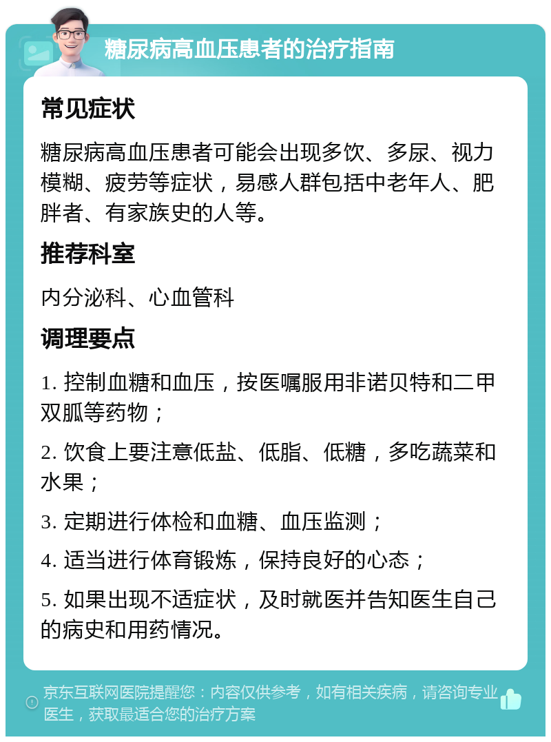 糖尿病高血压患者的治疗指南 常见症状 糖尿病高血压患者可能会出现多饮、多尿、视力模糊、疲劳等症状，易感人群包括中老年人、肥胖者、有家族史的人等。 推荐科室 内分泌科、心血管科 调理要点 1. 控制血糖和血压，按医嘱服用非诺贝特和二甲双胍等药物； 2. 饮食上要注意低盐、低脂、低糖，多吃蔬菜和水果； 3. 定期进行体检和血糖、血压监测； 4. 适当进行体育锻炼，保持良好的心态； 5. 如果出现不适症状，及时就医并告知医生自己的病史和用药情况。