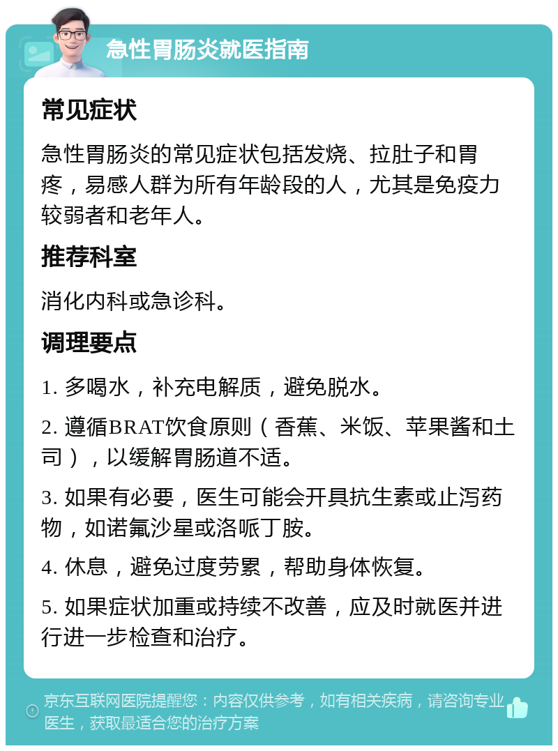 急性胃肠炎就医指南 常见症状 急性胃肠炎的常见症状包括发烧、拉肚子和胃疼，易感人群为所有年龄段的人，尤其是免疫力较弱者和老年人。 推荐科室 消化内科或急诊科。 调理要点 1. 多喝水，补充电解质，避免脱水。 2. 遵循BRAT饮食原则（香蕉、米饭、苹果酱和土司），以缓解胃肠道不适。 3. 如果有必要，医生可能会开具抗生素或止泻药物，如诺氟沙星或洛哌丁胺。 4. 休息，避免过度劳累，帮助身体恢复。 5. 如果症状加重或持续不改善，应及时就医并进行进一步检查和治疗。