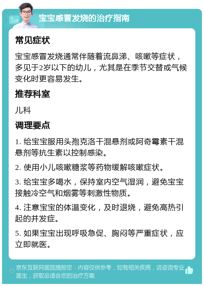 宝宝感冒发烧的治疗指南 常见症状 宝宝感冒发烧通常伴随着流鼻涕、咳嗽等症状，多见于2岁以下的幼儿，尤其是在季节交替或气候变化时更容易发生。 推荐科室 儿科 调理要点 1. 给宝宝服用头孢克洛干混悬剂或阿奇霉素干混悬剂等抗生素以控制感染。 2. 使用小儿咳嗽糖浆等药物缓解咳嗽症状。 3. 给宝宝多喝水，保持室内空气湿润，避免宝宝接触冷空气和烟雾等刺激性物质。 4. 注意宝宝的体温变化，及时退烧，避免高热引起的并发症。 5. 如果宝宝出现呼吸急促、胸闷等严重症状，应立即就医。