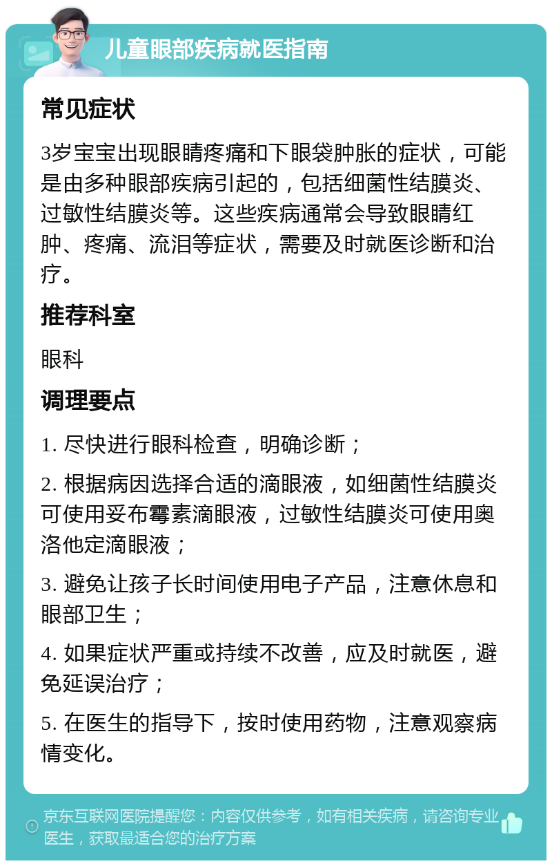 儿童眼部疾病就医指南 常见症状 3岁宝宝出现眼睛疼痛和下眼袋肿胀的症状，可能是由多种眼部疾病引起的，包括细菌性结膜炎、过敏性结膜炎等。这些疾病通常会导致眼睛红肿、疼痛、流泪等症状，需要及时就医诊断和治疗。 推荐科室 眼科 调理要点 1. 尽快进行眼科检查，明确诊断； 2. 根据病因选择合适的滴眼液，如细菌性结膜炎可使用妥布霉素滴眼液，过敏性结膜炎可使用奥洛他定滴眼液； 3. 避免让孩子长时间使用电子产品，注意休息和眼部卫生； 4. 如果症状严重或持续不改善，应及时就医，避免延误治疗； 5. 在医生的指导下，按时使用药物，注意观察病情变化。