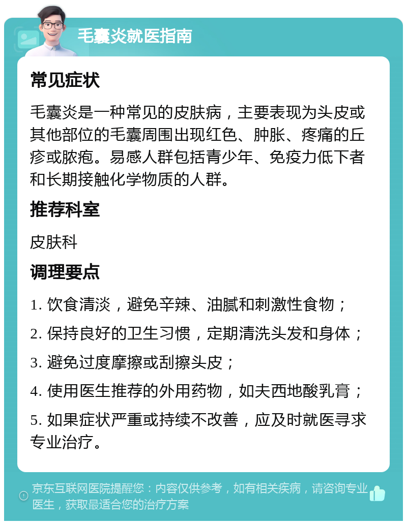 毛囊炎就医指南 常见症状 毛囊炎是一种常见的皮肤病，主要表现为头皮或其他部位的毛囊周围出现红色、肿胀、疼痛的丘疹或脓疱。易感人群包括青少年、免疫力低下者和长期接触化学物质的人群。 推荐科室 皮肤科 调理要点 1. 饮食清淡，避免辛辣、油腻和刺激性食物； 2. 保持良好的卫生习惯，定期清洗头发和身体； 3. 避免过度摩擦或刮擦头皮； 4. 使用医生推荐的外用药物，如夫西地酸乳膏； 5. 如果症状严重或持续不改善，应及时就医寻求专业治疗。