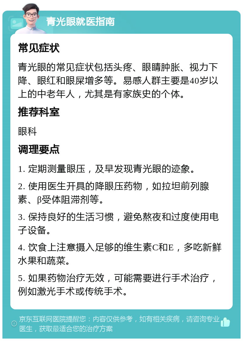 青光眼就医指南 常见症状 青光眼的常见症状包括头疼、眼睛肿胀、视力下降、眼红和眼屎增多等。易感人群主要是40岁以上的中老年人，尤其是有家族史的个体。 推荐科室 眼科 调理要点 1. 定期测量眼压，及早发现青光眼的迹象。 2. 使用医生开具的降眼压药物，如拉坦前列腺素、β受体阻滞剂等。 3. 保持良好的生活习惯，避免熬夜和过度使用电子设备。 4. 饮食上注意摄入足够的维生素C和E，多吃新鲜水果和蔬菜。 5. 如果药物治疗无效，可能需要进行手术治疗，例如激光手术或传统手术。