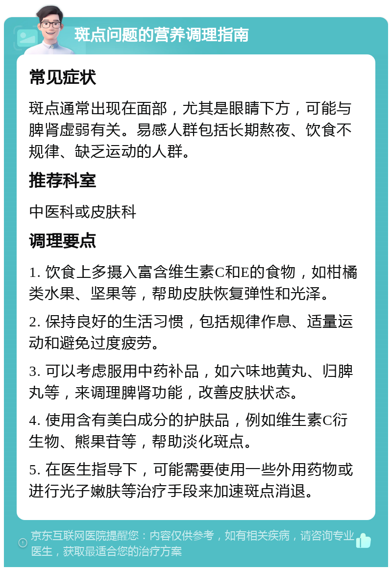 斑点问题的营养调理指南 常见症状 斑点通常出现在面部，尤其是眼睛下方，可能与脾肾虚弱有关。易感人群包括长期熬夜、饮食不规律、缺乏运动的人群。 推荐科室 中医科或皮肤科 调理要点 1. 饮食上多摄入富含维生素C和E的食物，如柑橘类水果、坚果等，帮助皮肤恢复弹性和光泽。 2. 保持良好的生活习惯，包括规律作息、适量运动和避免过度疲劳。 3. 可以考虑服用中药补品，如六味地黄丸、归脾丸等，来调理脾肾功能，改善皮肤状态。 4. 使用含有美白成分的护肤品，例如维生素C衍生物、熊果苷等，帮助淡化斑点。 5. 在医生指导下，可能需要使用一些外用药物或进行光子嫩肤等治疗手段来加速斑点消退。