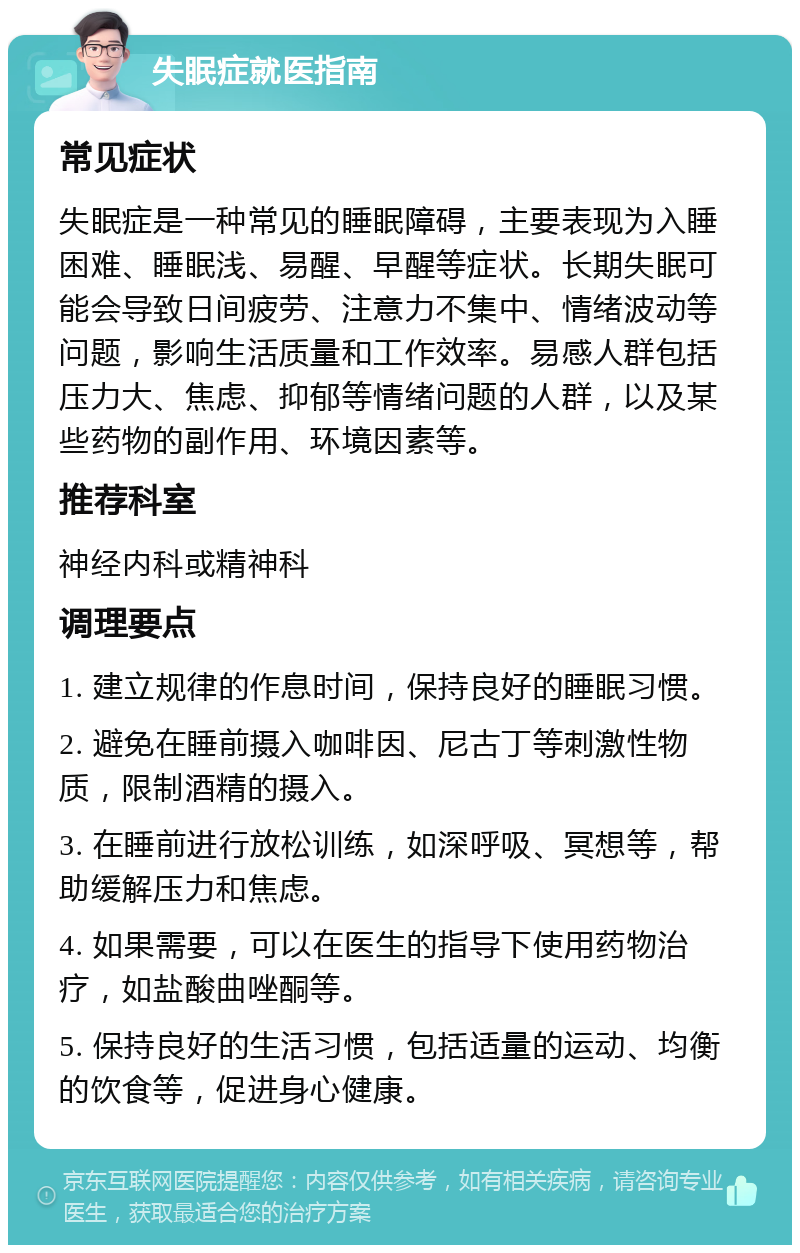 失眠症就医指南 常见症状 失眠症是一种常见的睡眠障碍，主要表现为入睡困难、睡眠浅、易醒、早醒等症状。长期失眠可能会导致日间疲劳、注意力不集中、情绪波动等问题，影响生活质量和工作效率。易感人群包括压力大、焦虑、抑郁等情绪问题的人群，以及某些药物的副作用、环境因素等。 推荐科室 神经内科或精神科 调理要点 1. 建立规律的作息时间，保持良好的睡眠习惯。 2. 避免在睡前摄入咖啡因、尼古丁等刺激性物质，限制酒精的摄入。 3. 在睡前进行放松训练，如深呼吸、冥想等，帮助缓解压力和焦虑。 4. 如果需要，可以在医生的指导下使用药物治疗，如盐酸曲唑酮等。 5. 保持良好的生活习惯，包括适量的运动、均衡的饮食等，促进身心健康。